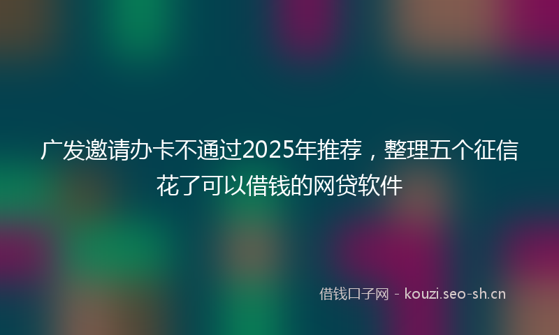广发邀请办卡不通过2025年推荐，整理五个征信花了可以借钱的网贷软件