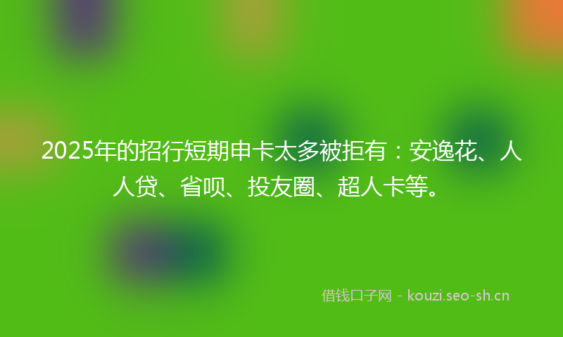 2025年的招行短期申卡太多被拒有：安逸花、人人贷、省呗、投友圈、超人卡等。