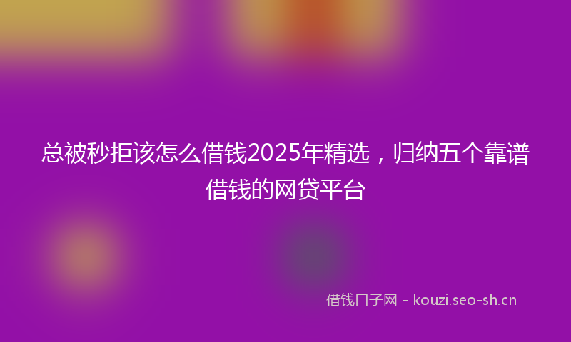 总被秒拒该怎么借钱2025年精选，归纳五个靠谱借钱的网贷平台
