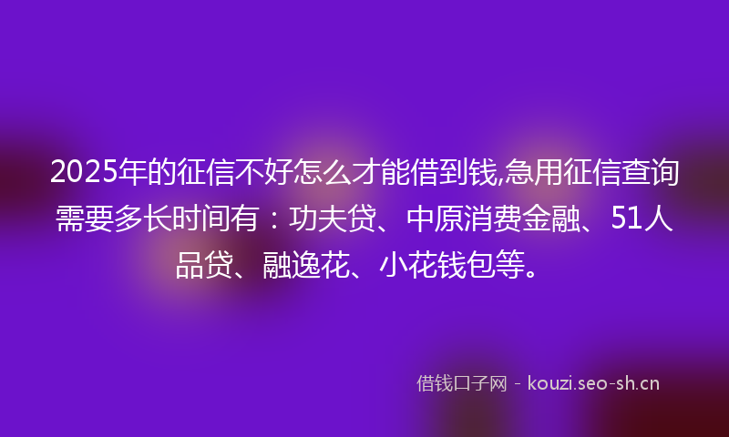2025年的征信不好怎么才能借到钱,急用征信查询需要多长时间有：功夫贷、中原消费金融、51人品贷、融逸花、小花钱包等。