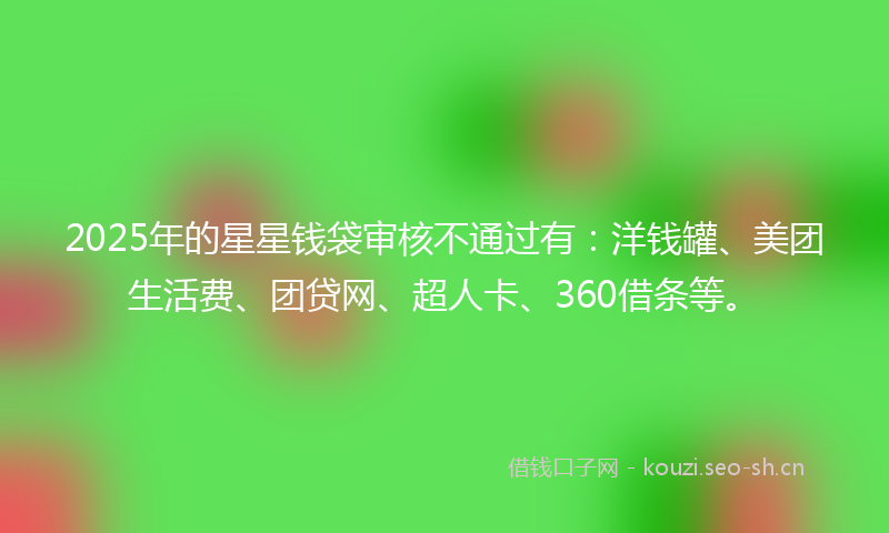 2025年的星星钱袋审核不通过有：洋钱罐、美团生活费、团贷网、超人卡、360借条等。