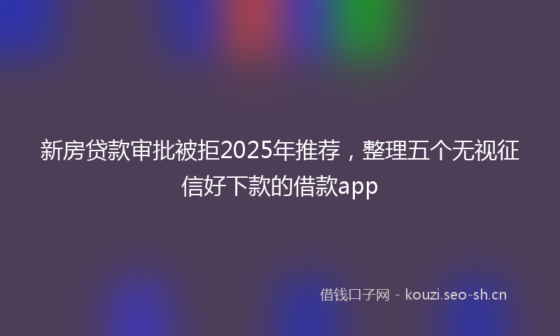 新房贷款审批被拒2025年推荐,整理五个无视征信好下款的借款app