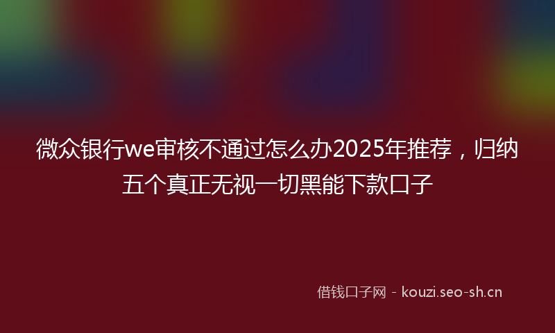 微众银行we审核不通过怎么办2025年推荐，归纳五个真正无视一切黑能下款口子