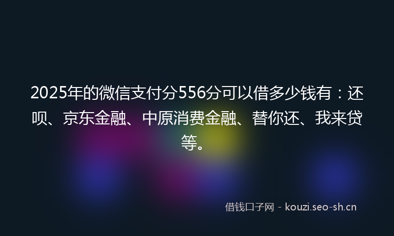 2025年的微信支付分556分可以借多少钱有：还呗、京东金融、中原消费金融、替你还、我来贷等。