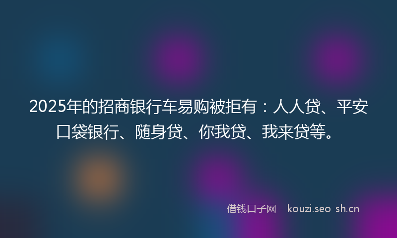 2025年的招商银行车易购被拒有：人人贷、平安口袋银行、随身贷、你我贷、我来贷等。