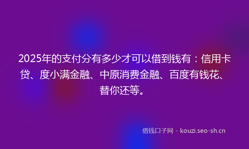 2025年的支付分有多少才可以借到钱有：信用卡贷、度小满金融、中原消费金融、百度有钱花、替你还等。