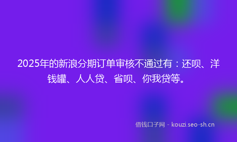 2025年的新浪分期订单审核不通过有：还呗、洋钱罐、人人贷、省呗、你我贷等。
