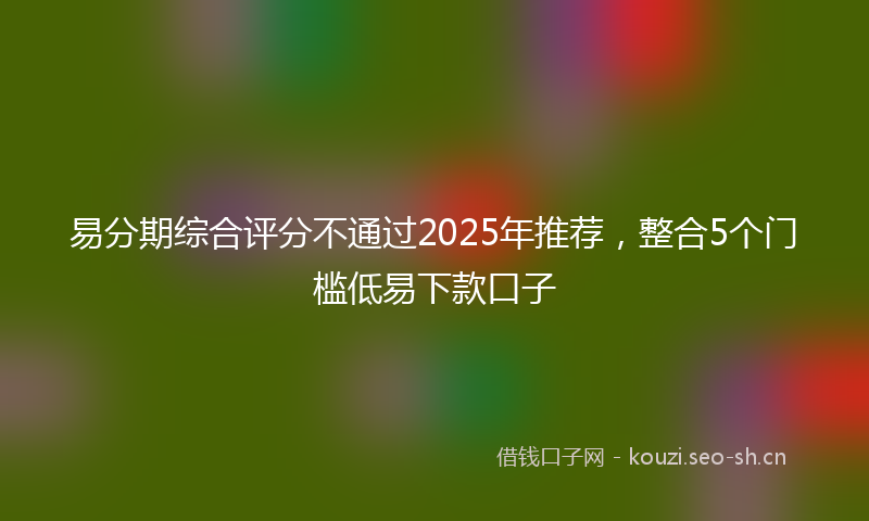易分期综合评分不通过2025年推荐，整合5个门槛低易下款口子