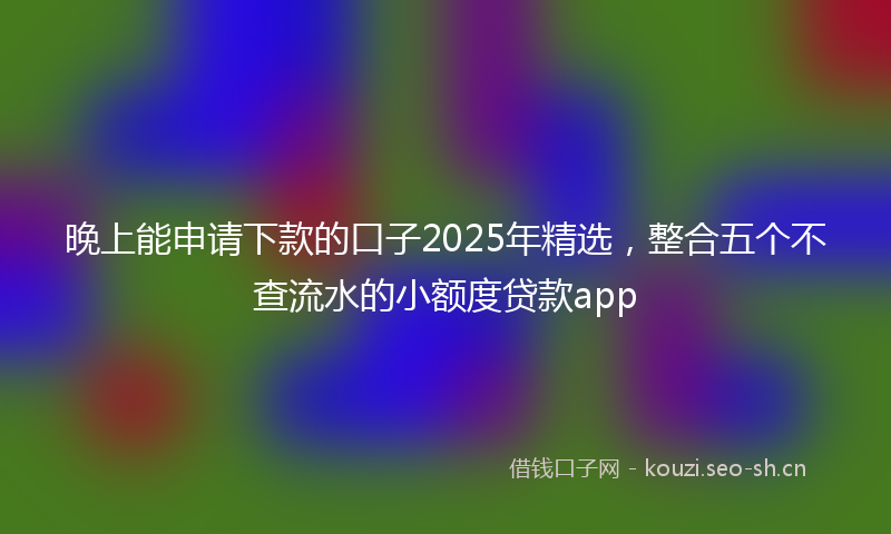 晚上能申请下款的口子2025年精选，整合五个不查流水的小额度贷款app