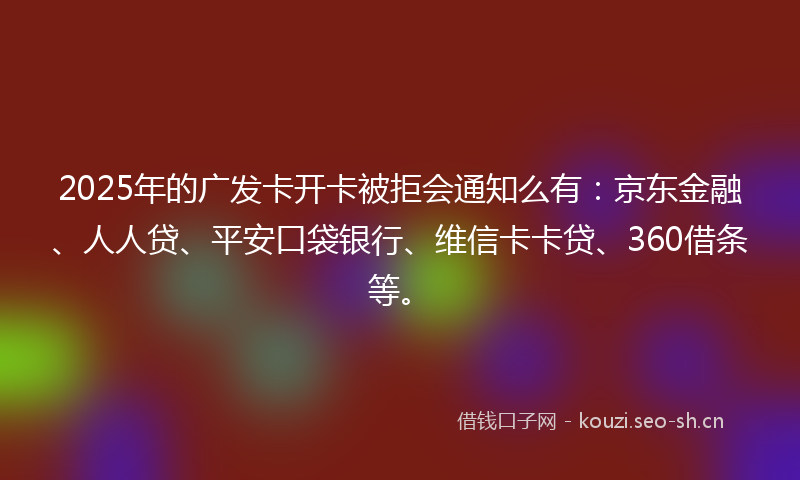 2025年的广发卡开卡被拒会通知么有：京东金融、人人贷、平安口袋银行、维信卡卡贷、360借条等。