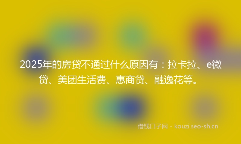 2025年的房贷不通过什么原因有：拉卡拉、e微贷、美团生活费、惠商贷、融逸花等。