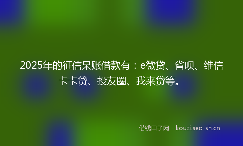 2025年的征信呆账借款有：e微贷、省呗、维信卡卡贷、投友圈、我来贷等。