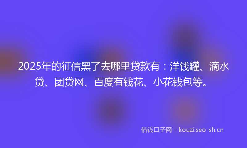 2025年的征信黑了去哪里贷款有：洋钱罐、滴水贷、团贷网、百度有钱花、小花钱包等。