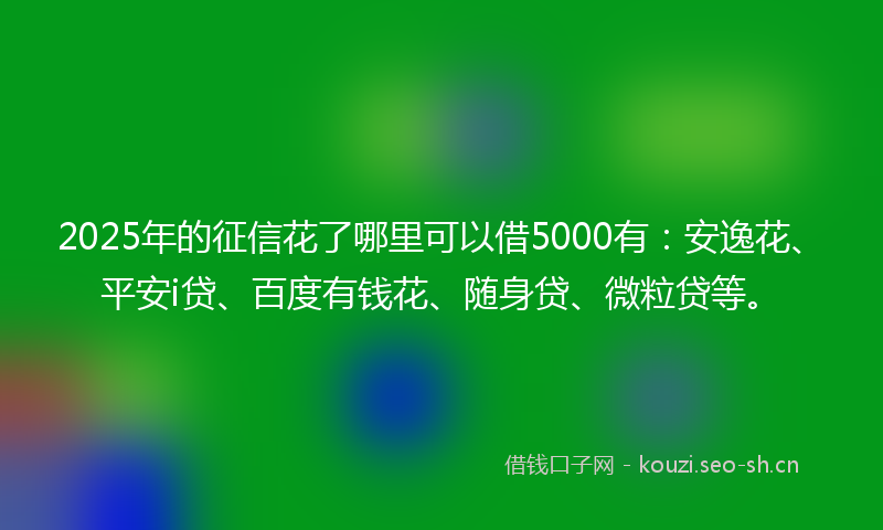 2025年的征信花了哪里可以借5000有：安逸花、平安i贷、百度有钱花、随身贷、微粒贷等。