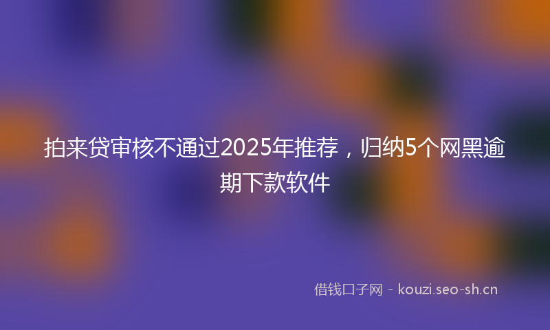 拍来贷审核不通过2025年推荐，归纳5个网黑逾期下款软件