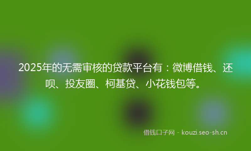 2025年的无需审核的贷款平台有：微博借钱、还呗、投友圈、柯基贷、小花钱包等。