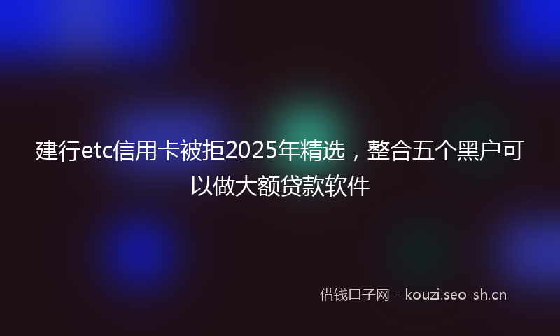 建行etc信用卡被拒2025年精选，整合五个黑户可以做大额贷款软件