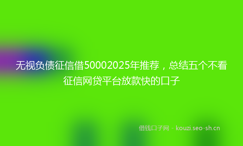 无视负债征信借50002025年推荐，总结五个不看征信网贷平台放款快的口子