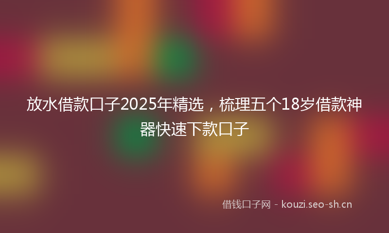 放水借款口子2025年精选，梳理五个18岁借款神器快速下款口子