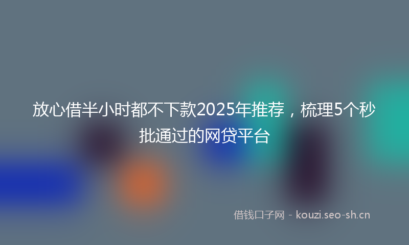 放心借半小时都不下款2025年推荐，梳理5个秒批通过的网贷平台