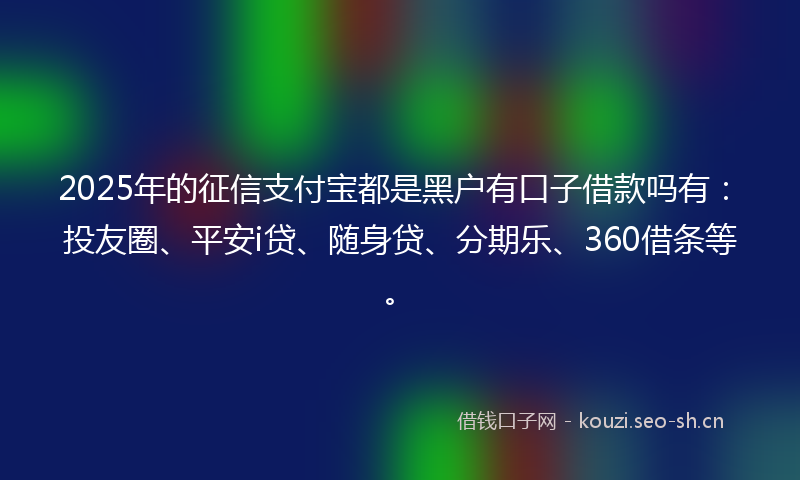 2025年的征信支付宝都是黑户有口子借款吗有：投友圈、平安i贷、随身贷、分期乐、360借条等。