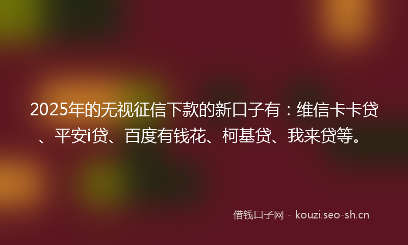 2025年的无视征信下款的新口子有：维信卡卡贷、平安i贷、百度有钱花、柯基贷、我来贷等。