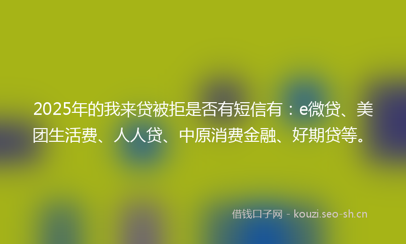 2025年的我来贷被拒是否有短信有：e微贷、美团生活费、人人贷、中原消费金融、好期贷等。