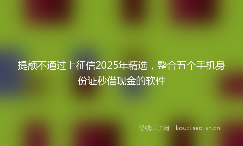 提额不通过上征信2025年精选，整合五个手机身份证秒借现金的软件