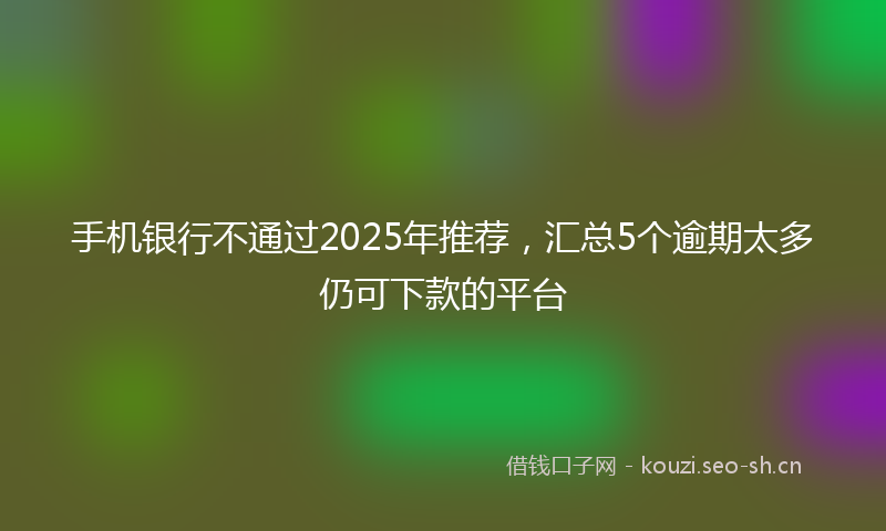 手机银行不通过2025年推荐，汇总5个逾期太多仍可下款的平台