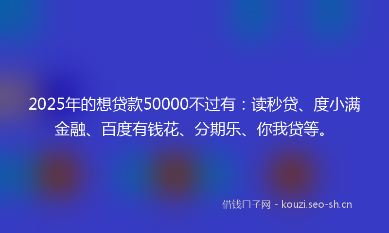 2025年的想贷款50000不过有:读秒贷、度小满金融、百度有钱花、分期乐、你我贷等。