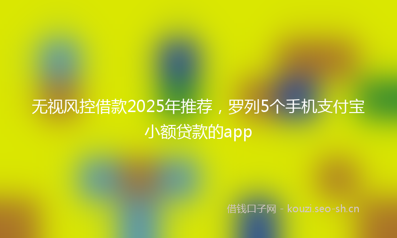 无视风控借款2025年推荐，罗列5个手机支付宝小额贷款的app