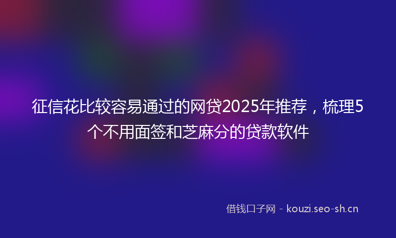 征信花比较容易通过的网贷2025年推荐，梳理5个不用面签和芝麻分的贷款软件