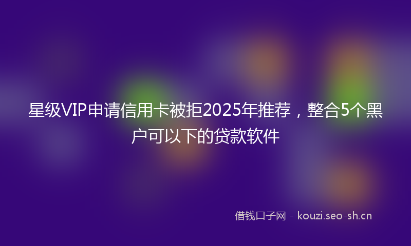 星级VIP申请信用卡被拒2025年推荐，整合5个黑户可以下的贷款软件