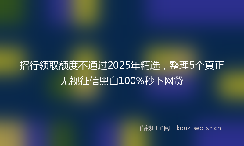招行领取额度不通过2025年精选，整理5个真正无视征信黑白100%秒下网贷