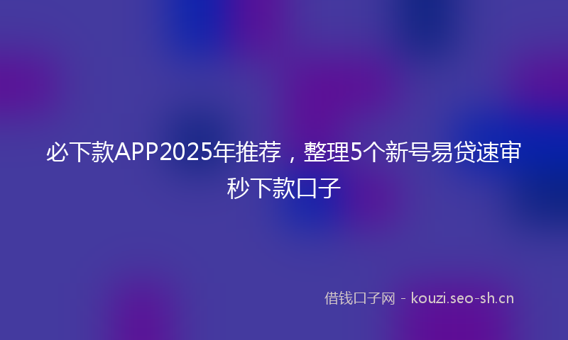 必下款APP2025年推荐，整理5个新号易贷速审秒下款口子
