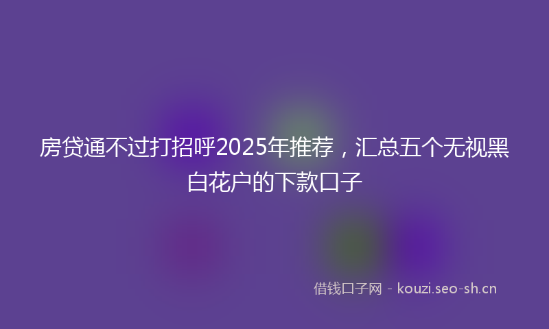 房贷通不过打招呼2025年推荐，汇总五个无视黑白花户的下款口子