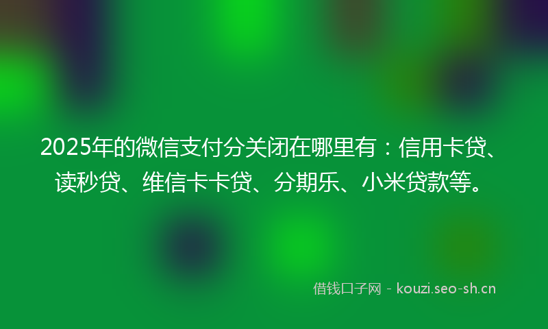 2025年的微信支付分关闭在哪里有：信用卡贷、读秒贷、维信卡卡贷、分期乐、小米贷款等。
