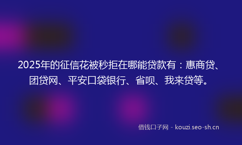 2025年的征信花被秒拒在哪能贷款有：惠商贷、团贷网、平安口袋银行、省呗、我来贷等。