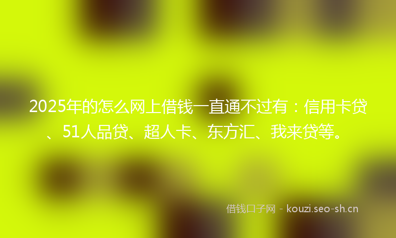 2025年的怎么网上借钱一直通不过有：信用卡贷、51人品贷、超人卡、东方汇、我来贷等。