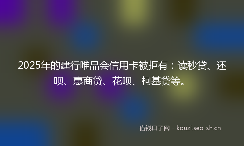 2025年的建行唯品会信用卡被拒有：读秒贷、还呗、惠商贷、花呗、柯基贷等。