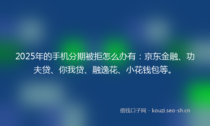 2025年的手机分期被拒怎么办有：京东金融、功夫贷、你我贷、融逸花、小花钱包等。