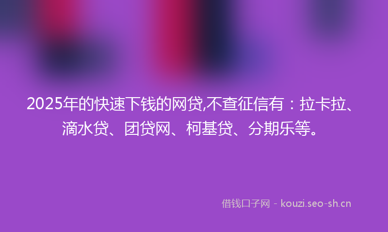 2025年的快速下钱的网贷,不查征信有：拉卡拉、滴水贷、团贷网、柯基贷、分期乐等。
