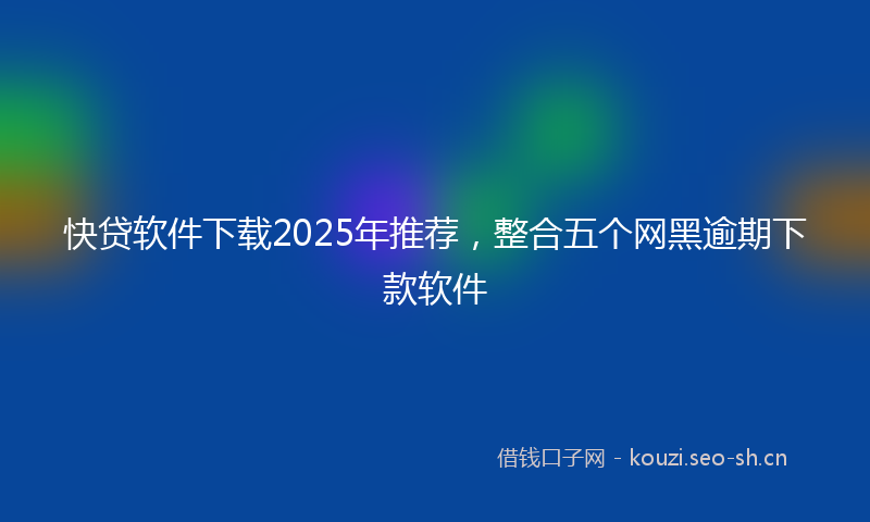 快贷软件下载2025年推荐，整合五个网黑逾期下款软件
