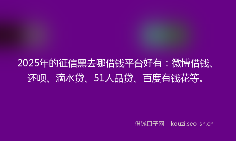 2025年的征信黑去哪借钱平台好有：微博借钱、还呗、滴水贷、51人品贷、百度有钱花等。
