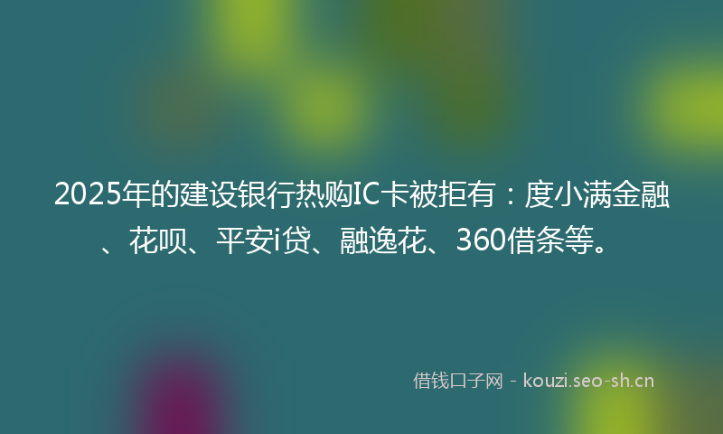 2025年的建设银行热购IC卡被拒有：度小满金融、花呗、平安i贷、融逸花、360借条等。