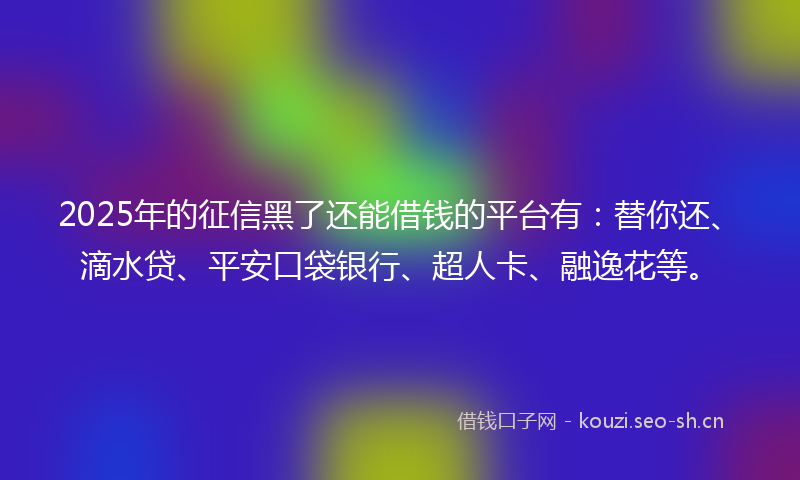 2025年的征信黑了还能借钱的平台有：替你还、滴水贷、平安口袋银行、超人卡、融逸花等。
