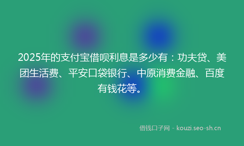 2025年的支付宝借呗利息是多少有：功夫贷、美团生活费、平安口袋银行、中原消费金融、百度有钱花等。