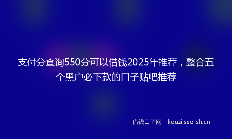 支付分查询550分可以借钱2025年推荐，整合五个黑户必下款的口子贴吧推荐