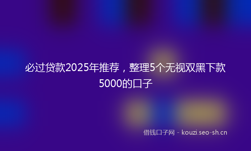 必过贷款2025年推荐，整理5个无视双黑下款5000的口子