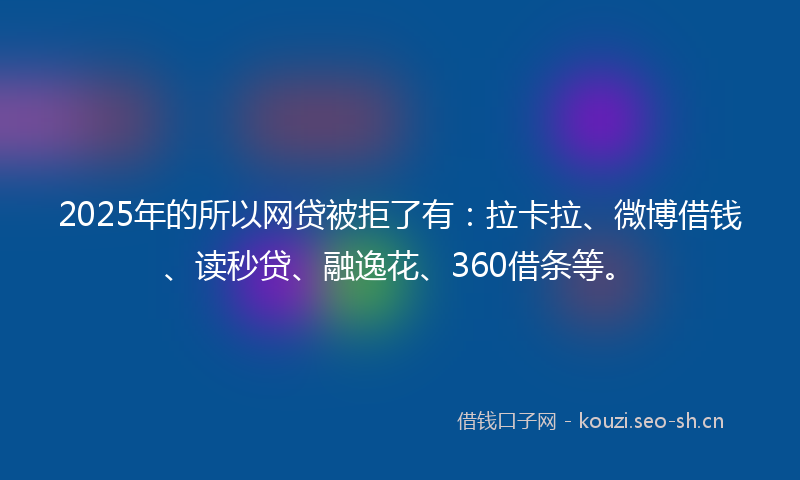 2025年的所以网贷被拒了有：拉卡拉、微博借钱、读秒贷、融逸花、360借条等。